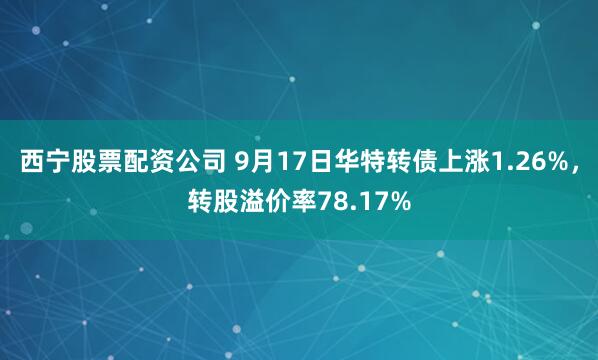 西宁股票配资公司 9月17日华特转债上涨1.26%,转股溢价率78.17%