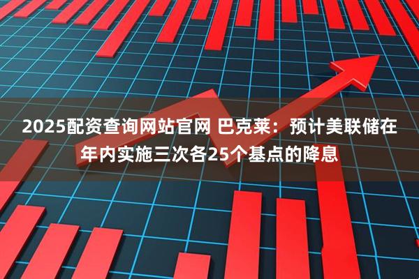 2025配资查询网站官网 巴克莱：预计美联储在年内实施三次各25个基点的降息