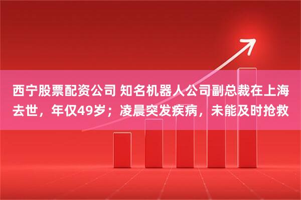 西宁股票配资公司 知名机器人公司副总裁在上海去世，年仅49岁；凌晨突发疾病，未能及时抢救