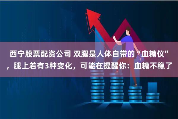 西宁股票配资公司 双腿是人体自带的“血糖仪”,腿上若有3种变化,可能在提醒你:血糖不稳了
