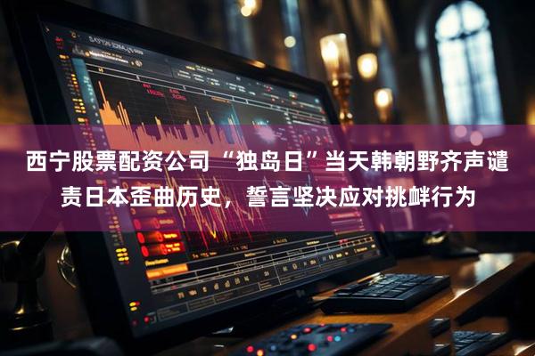 西宁股票配资公司 “独岛日”当天韩朝野齐声谴责日本歪曲历史,誓言坚决应对挑衅行为