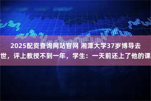 2025配资查询网站官网 湘潭大学37岁博导去世,评上教授不到一年,学生:一天前还上了他的课