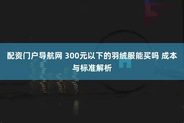 配资门户导航网 300元以下的羽绒服能买吗 成本与标准解析