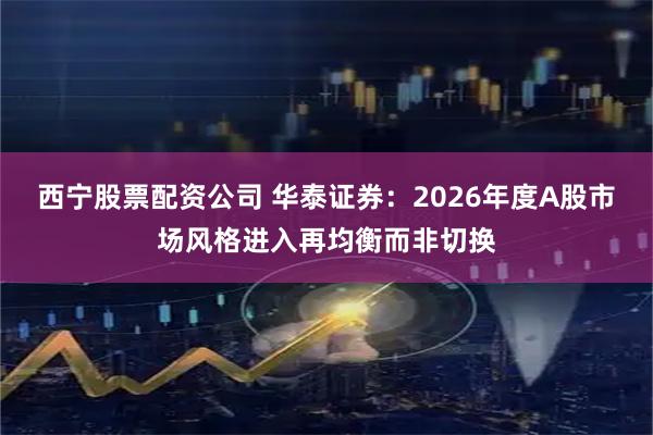 西宁股票配资公司 华泰证券:2026年度A股市场风格进入再均衡而非切换
