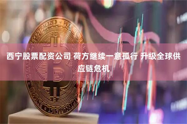 西宁股票配资公司 荷方继续一意孤行 升级全球供应链危机