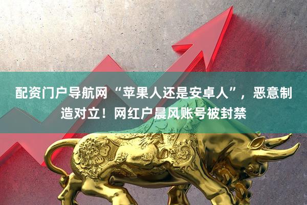 配资门户导航网 “苹果人还是安卓人”,恶意制造对立!网红户晨风账号被封禁