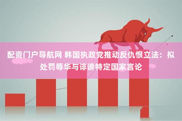配资门户导航网 韩国执政党推动反仇恨立法：拟处罚辱华与诽谤特定国家言论