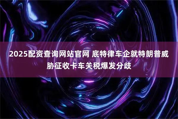 2025配资查询网站官网 底特律车企就特朗普威胁征收卡车关税爆发分歧