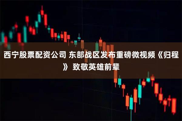 西宁股票配资公司 东部战区发布重磅微视频《归程》 致敬英雄前辈