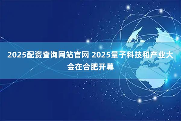 2025配资查询网站官网 2025量子科技和产业大会在合肥开幕